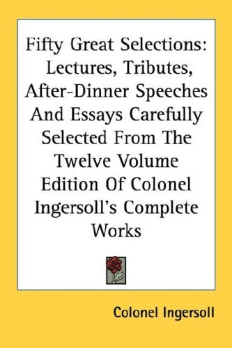 Fifty Great Selections: Lectures, Tributes, After-Dinner Speeches And Essays Carefully Selected From The Twelve Volume Edition Of Colonel Ingersoll's Complete Works