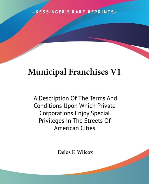 Municipal Franchises V1: A Description Of The Terms And Conditions Upon Which Private Corporations Enjoy Special Privileges In The Streets Of American Cities