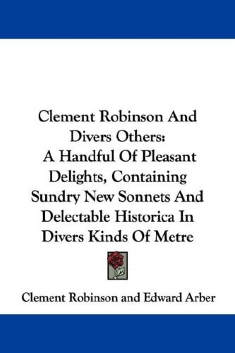 Clement Robinson And Divers Others: A Handful Of Pleasant Delights, Containing Sundry New Sonnets And Delectable Historica In Divers Kinds Of Metre