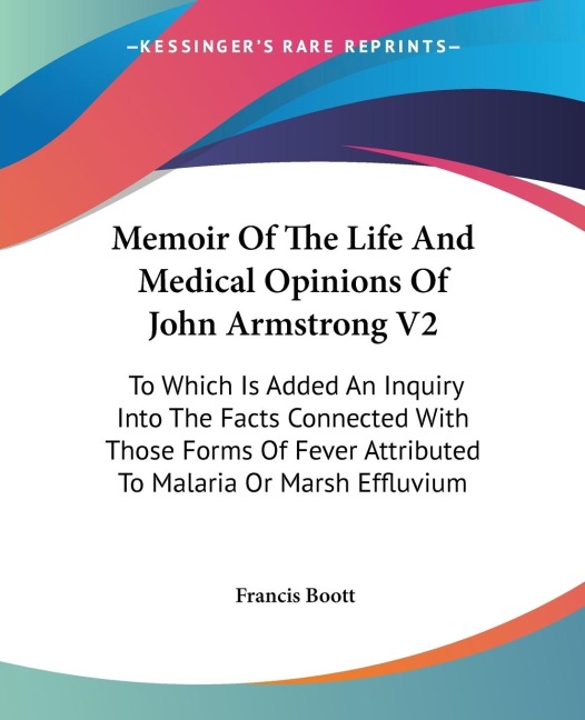 Memoir Of The Life And Medical Opinions Of John Armstrong V2: To Which Is Added An Inquiry Into The Facts Connected With Those Forms Of Fever Attributed To Malaria Or Marsh Effluvium