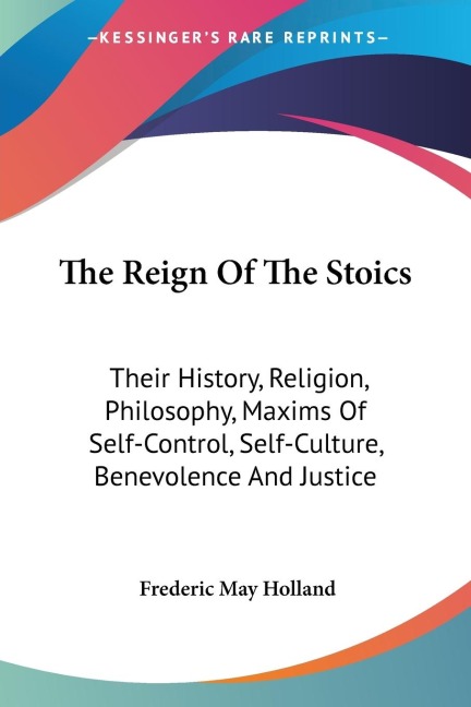 The Reign Of The Stoics: Their History, Religion, Philosophy, Maxims Of Self-Control, Self-Culture, Benevolence And Justice