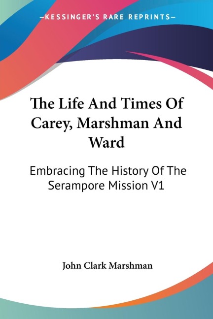 The Life And Times Of Carey, Marshman And Ward: Embracing The History Of The Serampore Mission V1