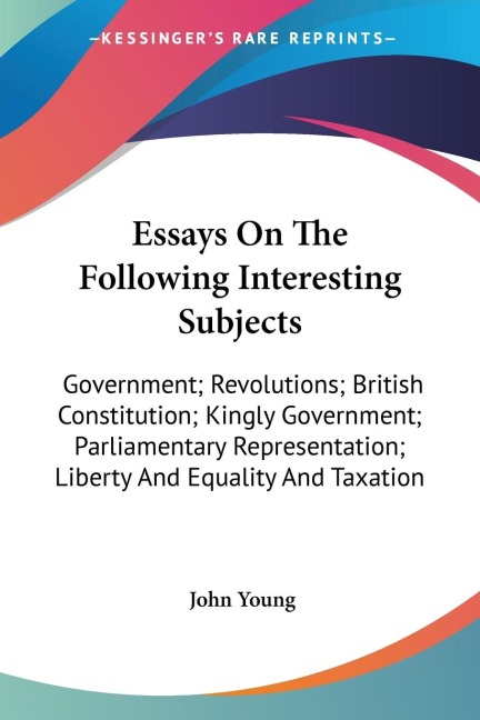 Essays On The Following Interesting Subjects: Government; Revolutions; British Constitution; Kingly Government; Parliamentary Representation; Liberty And Equality And Taxation