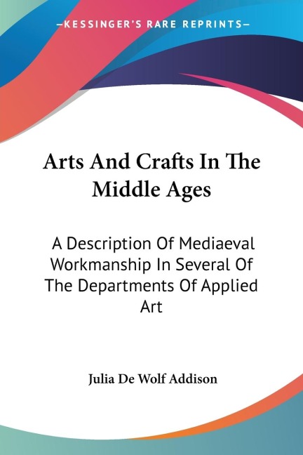 Arts And Crafts In The Middle Ages: A Description Of Mediaeval Workmanship In Several Of The Departments Of Applied Art