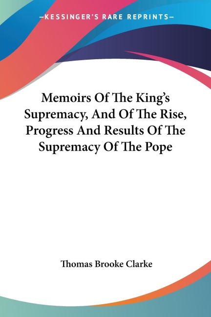 Memoirs Of The Kings Supremacy, And Of The Rise, Progress And Results Of The Supremacy Of The Pope