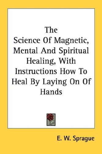 The Science Of Magnetic, Mental And Spiritual Healing, With Instructions How To Heal By Laying On Of Hands