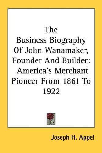 The Business Biography Of John Wanamaker, Founder And Builder: America's Merchant Pioneer From 1861 To 1922