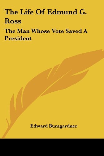 The Life Of Edmund G. Ross: The Man Whose Vote Saved A President