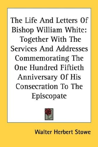 The Life And Letters Of Bishop William White: Together With The Services And Addresses Commemorating The One Hundred Fiftieth Anniversary Of His Consecration To The Episcopate