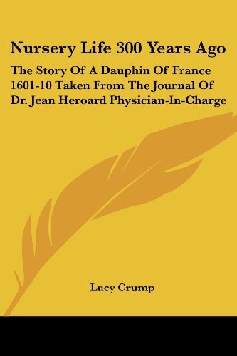 Nursery Life 300 Years Ago: The Story of a Dauphin of France 1601-10 Taken from the Journal of Dr. Jean Heroard Physician-In-Charge