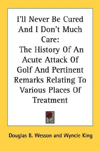 I'll Never Be Cured and I Don't Much Care: The History of an Acute Attack of Golf and Pertinent Remarks Relating to Various Places of Treatment