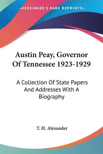 Austin Peay, Governor Of Tennessee 1923-1929: A Collection Of State Papers And Addresses With A Biography