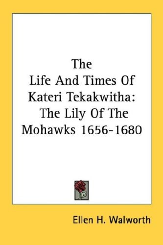 The Life And Times Of Kateri Tekakwitha: The Lily Of The Mohawks 1656-1680