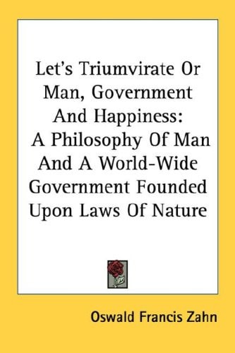 Let's Triumvirate Or Man, Government And Happiness: A Philosophy Of Man And A World-Wide Government Founded Upon Laws Of Nature