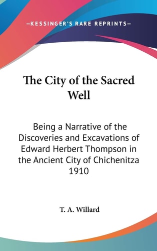 The City of the Sacred Well: Being a Narrative of the Discoveries and Excavations of Edward Herbert Thompson in the Ancient City of Chichenitza 1910