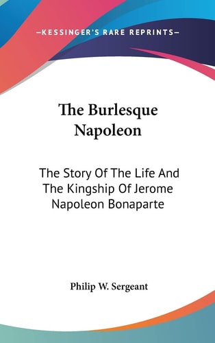 The Burlesque Napoleon: The Story Of The Life And The Kingship Of Jerome Napoleon Bonaparte
