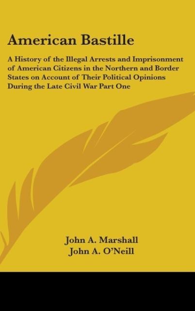American Bastille: A History of the Illegal Arrests and Imprisonment of American Citizens in the Northern and Border States on Account of Their Political Opinions During the Late Civil War Part One