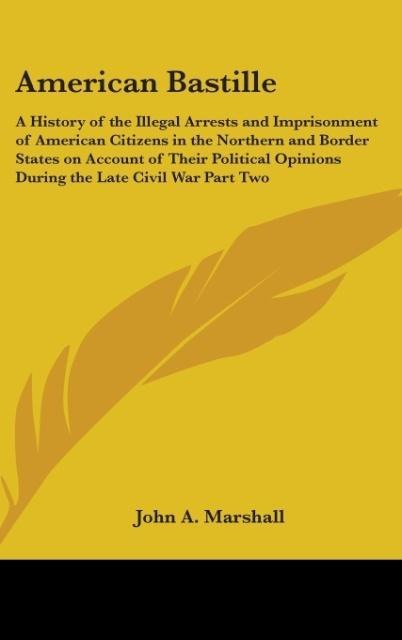 American Bastille: A History of the Illegal Arrests and Imprisonment of American Citizens in the Northern and Border States on Account of Their Political Opinions During the Late Civil War Part Two
