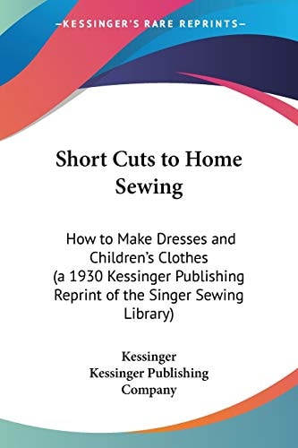 Short Cuts to Home Sewing: How to Make Dresses and Children's Clothes (a 1930 Kessinger Publishing Reprint of the Singer Sewing Library)