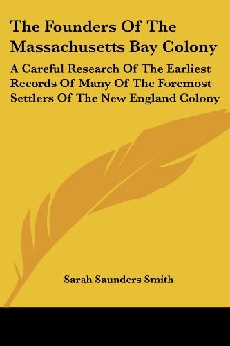 The Founders Of The Massachusetts Bay Colony: A Careful Research Of The Earliest Records Of Many Of The Foremost Settlers Of The New England Colony