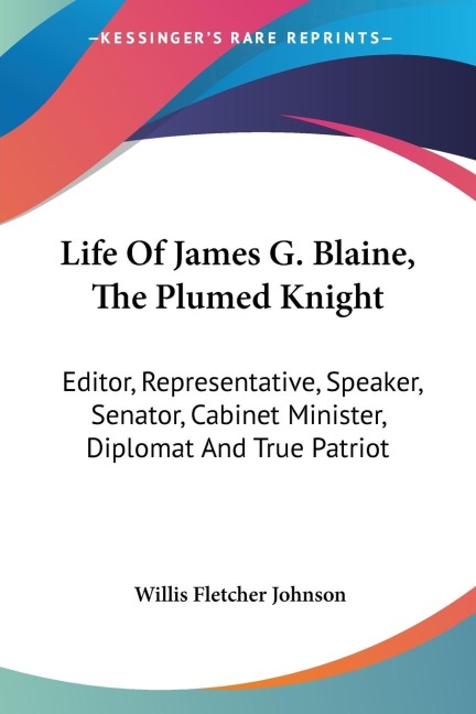 Life Of James G. Blaine, The Plumed Knight: Editor, Representative, Speaker, Senator, Cabinet Minister, Diplomat And True Patriot