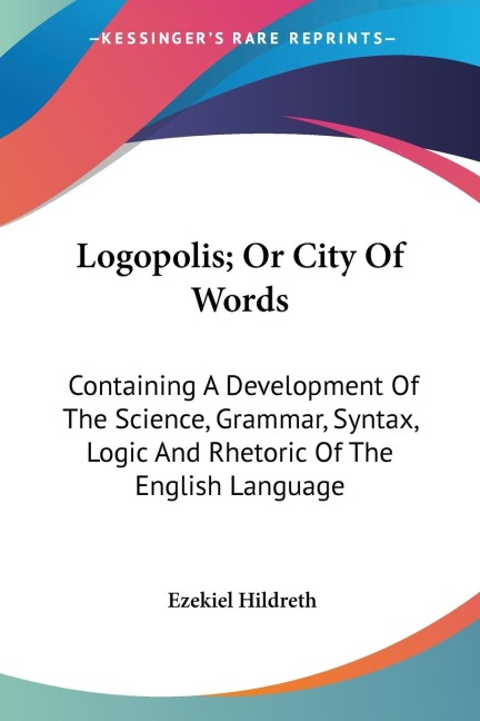 Logopolis; Or City Of Words: Containing A Development Of The Science, Grammar, Syntax, Logic And Rhetoric Of The English Language