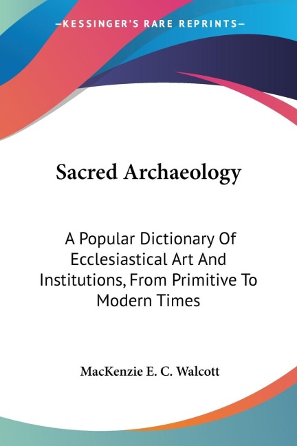 Sacred Archaeology: A Popular Dictionary Of Ecclesiastical Art And Institutions, From Primitive To Modern Times