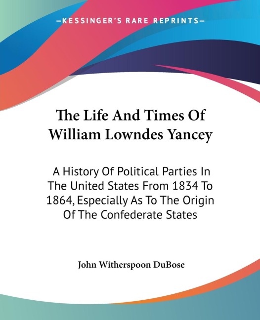 The Life And Times Of William Lowndes Yancey: A History Of Political Parties In The United States From 1834 To 1864, Especially As To The Origin Of The Confederate States