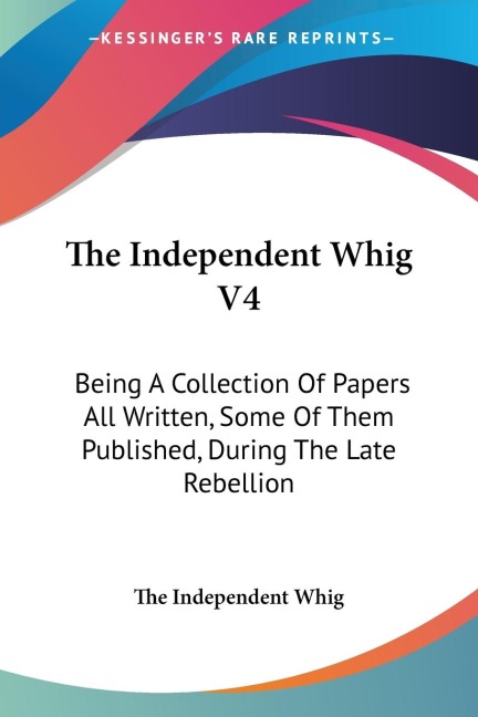 The Independent Whig V4: Being A Collection Of Papers All Written, Some Of Them Published, During The Late Rebellion