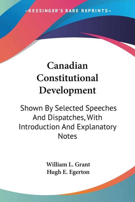 Canadian Constitutional Development: Shown By Selected Speeches And Dispatches, With Introduction And Explanatory Notes