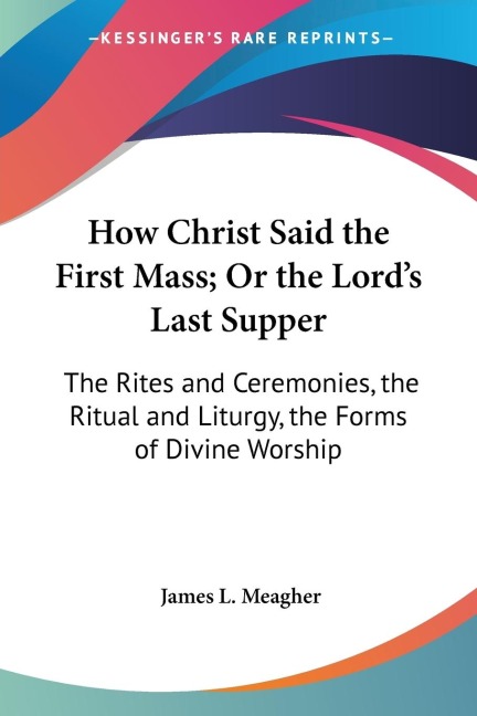 How Christ Said the First Mass; Or the Lords Last Supper: The Rites and Ceremonies, the Ritual and Liturgy, the Forms of Divine Worship