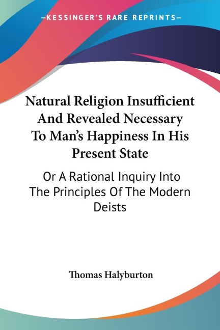 Natural Religion Insufficient And Revealed Necessary To Mans Happiness In His Present State: Or A Rational Inquiry Into The Principles Of The Modern Deists