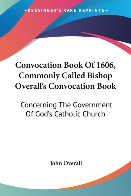 Convocation Book Of 1606, Commonly Called Bishop Overalls Convocation Book: Concerning The Government Of Gods Catholic Church