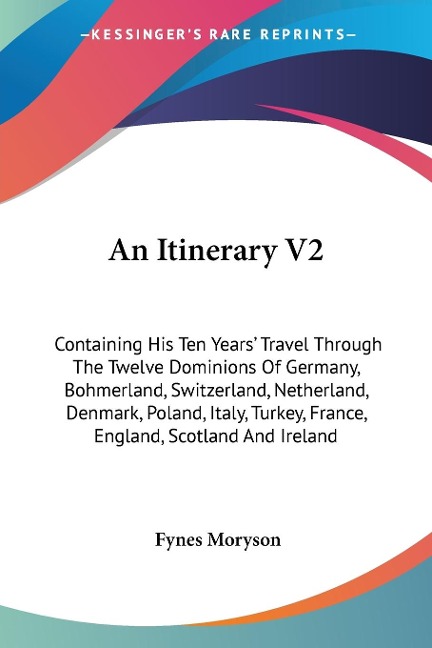 An Itinerary V2: Containing His Ten Years Travel Through The Twelve Dominions Of Germany, Bohmerland, Switzerland, Netherland, Denmark, Poland, Italy, Turkey, France, England, Scotland And Ireland