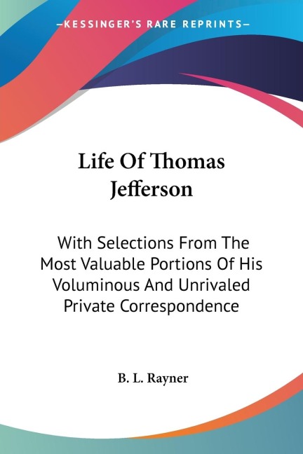 Life Of Thomas Jefferson: With Selections From The Most Valuable Portions Of His Voluminous And Unrivaled Private Correspondence