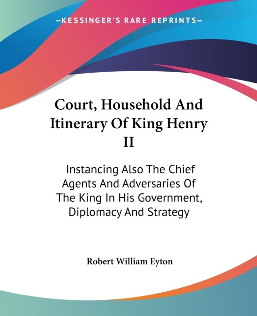 Court, Household And Itinerary Of King Henry II: Instancing Also The Chief Agents And Adversaries Of The King In His Government, Diplomacy And Strategy