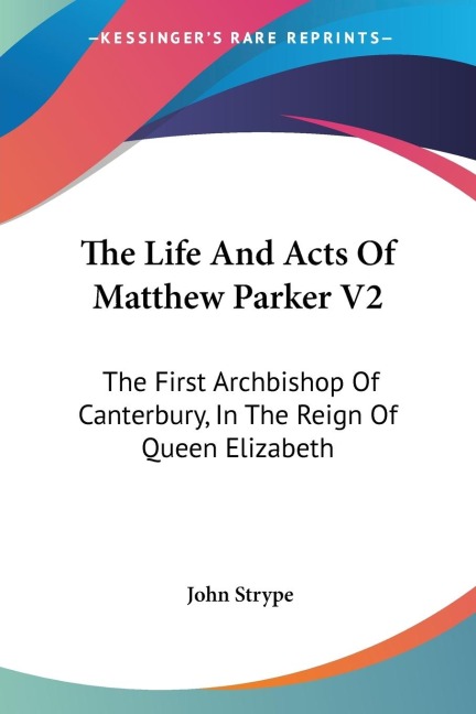 The Life And Acts Of Matthew Parker V2: The First Archbishop Of Canterbury, In The Reign Of Queen Elizabeth