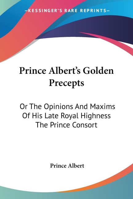 Prince Alberts Golden Precepts: Or The Opinions And Maxims Of His Late Royal Highness The Prince Consort
