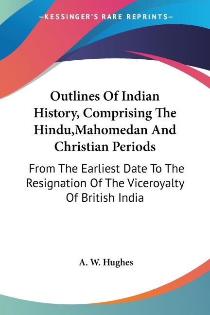 Outlines Of Indian History, Comprising The Hindu,Mahomedan And Christian Periods: From The Earliest Date To The Resignation Of The Viceroyalty Of British India