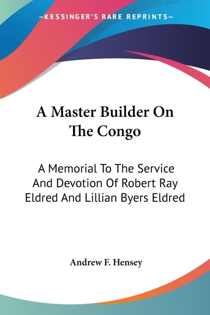 A Master Builder On The Congo: A Memorial To The Service And Devotion Of Robert Ray Eldred And Lillian Byers Eldred