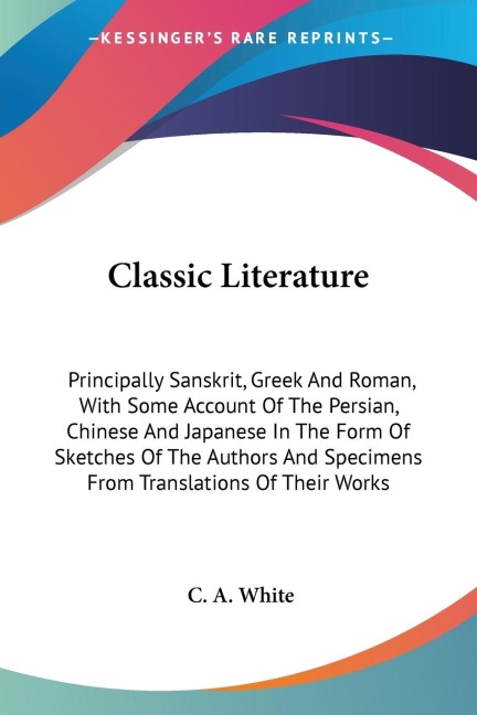 Classic Literature: Principally Sanskrit, Greek And Roman, With Some Account Of The Persian, Chinese And Japanese In The Form Of Sketches Of The Authors And Specimens From Translations Of Their Works