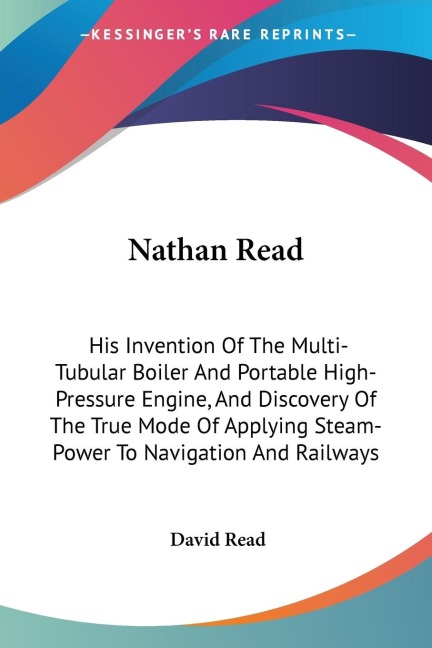 Nathan Read: His Invention Of The Multi-Tubular Boiler And Portable High-Pressure Engine, And Discovery Of The True Mode Of Applying Steam-Power To Navigation And Railways