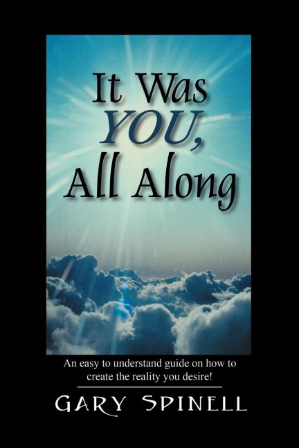 It Was YOU, All Along: An easy to understand guide how to create the reality you desire!