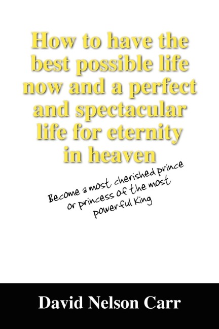 How to Have the Best Possible Life Now and a Perfect and Spectacular Life for Eternity in Heaven: Become a Most Cherished Prince or Princess of the Mo