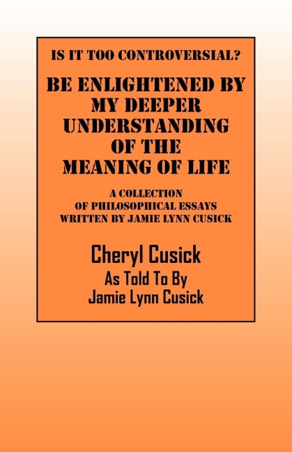 Is It Too Controversial?  Be Enlightened by My Deeper Understanding of The Meaning of Life: A Collection of Philosophical Essays Written by Jamie Lynn Cusick