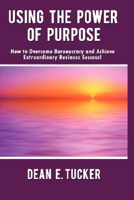 Using the Power of Purpose: How to Overcome Bureaucracy and Achieve Extraordinary Business Success!