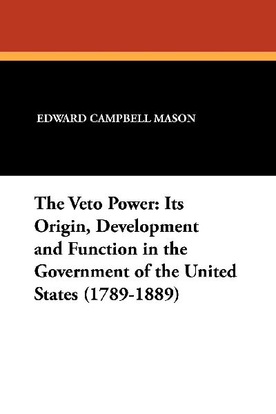 The Veto Power: Its Origin, Development and Function in the Government of the United States (1789-1889)