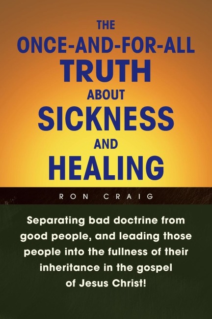 The Once-And-For-All Truth About Sickness and Healing: Separating Bad Doctrine from Good People, and Leading Those People into the Fullness of Their Inheritance in the Gospel of Jesus Christ!