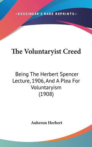 The Voluntaryist Creed Being The Herbert Spencer Lecture, 1906, And A Plea For Voluntaryism (1908)