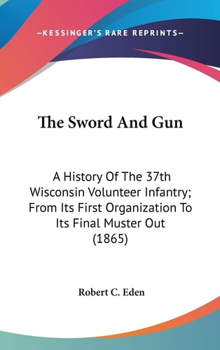 The Sword And Gun A History Of The 37th Wisconsin Volunteer Infantry; From Its First Organization To Its Final Muster Out (1865)